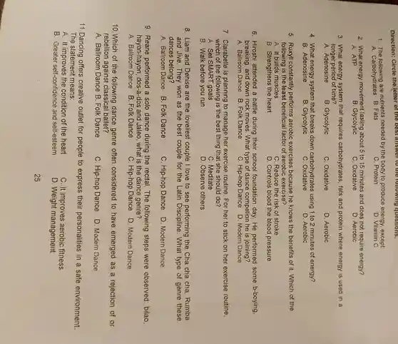 Direction: Circle the Yetter of the best answer to the following questions.
1. The following are nutrients needed by the body to produce energy except:
A. Carbohydrates B. Fats
C. Protein
D. Vitamin C
2. What energy movement lasting about 5 to 15 minutes and does not require energy?
A. ATP
B. Glycolytic
C. Oxidative
D. Aerobic
3. What energy system that requires carbohydrates, fats and protein where energy is used in a
longer period of time?
A. Adenosine
B. Glycolytic
C. Oxidative
D. Aerobic
4. What energy system that breaks down carbohydrates using 1 to 2 minutes of energy?
B. Adenosine
B. Glycolytic
C. Oxidative
D. Aerobic
5. Ruxyll constantly performs aerobic exercises because he knows the benefits of it. Which of the
following is the least beneficia factor of aerobic exercise?
A. It builds muscles
C. Reduce the risk of stroke
B. Strengthens the heart
D. Controls blood the blood pressure
6. Hiroshi attended a battle during their school foundation day. He performed some b-boying,
breaking, and down rock moves. What type of dance competion he is joining?
C. Hip-hop Dance D. Modern Dance
7. Clarabelle is planning to manage her exercise routine . For her to stick on her exercise routine,
which of the following is the best thing that she should do?
A. Set SMART goals
C. Meditate
B. Walk before you run
D. Observe others
8. Liam and Denise are the loveliest couple I love to see performing the Cha cha cha Rumba
and Jive. They won as the best couple for the Latin What type of genre these
dances belong?
A. Ballroom Dance B. Folk Dance
C. Hip-hop Dance D. Modern Dance
9. Reane performed a solo dance during the recital.The following steps were observed bilao
hayon-hayon , dos-a-dos and Jaleo, what is the dance genre?
A. Ballroom Dance B. Folk Dance
C. Hip-hop Dance D. Modern Dance
10. Which of the following dance genre often considered to have emerged as a rejection of or
rebellion against classical ballet?
A. Ballroom Dance B. Folk Dance
C. Hip-hop Dance
D. Modern Dance
11.Dancing offers creative outlet for people to express their personalities in a safe environment.
The statement means:
A. It improves the condition of the heart
B. Greater self-confidence and self-esteem
C. It improves aerobic fitness
D. Weight management
25