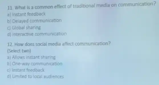 11. What is a common effect of traditional media on communication?
a) Instant feedback
b) Delayed communication
c) Global sharing
d) Interactive communication
12. How does social media affect communication?
(Select two)
a) Allows instant sharing
b) One-way communication
c) Instant feedback
d) Limited to local audiences