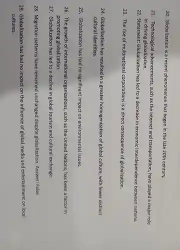 20. Globalization is a recent phenomenon that began in the late 20th century.
21 Technological advancements , such as the internet and transportation,, have played a major role
in driving globalization.
22. Statement:Globalization has led to a decrease in economic interdependence between nations.
23. The rise of multinational corporations is a direct consequence of globalization.
24. Globalization has resulted in a greater homogenization of global culture , with fewer distinct
cultural identities.
25. Globalization has had no significant impact on environmental issues.
26. The growth of international organizations , such as the United Nations, has been a factor in
promoting globalization,
27. Globalization has led to a decline in global tourism and cultural exchange.
28. Migration patterns have remained unchanged despite globalization . Answer: False
29. Globalization has had no impact on the influence of global media and entertainment on local
cultures.
