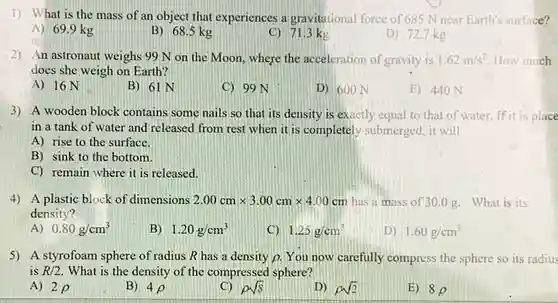 1) What is the mass of an object that experiences a gravitational force of 685 N near Earth's surface?
A) 69.9 kg
B) 68.5 kg
C) 71.3 kg
D) 72.7 kg
2) An astronaut weighs 99 N on the Moon, where the acceleration of gravity is 1.62m/s^2 How much
does she weigh on Earth?
A) 16 N
B) 61 N
C) 99 N
D) 600 N
E) 440 N
3) A wooden block contains some nails so that its density is exactly equal to that of water. If it is place
in a tank of water and released from rest when it is completely submerged, it will
A) rise to the surface.
B) sink to the bottom.
C) remain where it is released.
4) A plastic block of dimensions 2.00cmtimes 3.00cmtimes 4.00cm has a mass of 30.0g. What is its
density?
A) 0.80g/cm^3
B) 1.20g/cm^3
C) 1.25g/cm^3
D) 1.60g/cm^3
5) A styrofoam sphere of radius R has a density p. You now carefully compress the sphere so its radius
is R/2 What is the density of the compressed sphere?
A) 2 p
B) 4rho 
C) rho sqrt (8)
D) rho sqrt (2)
E) 8rho