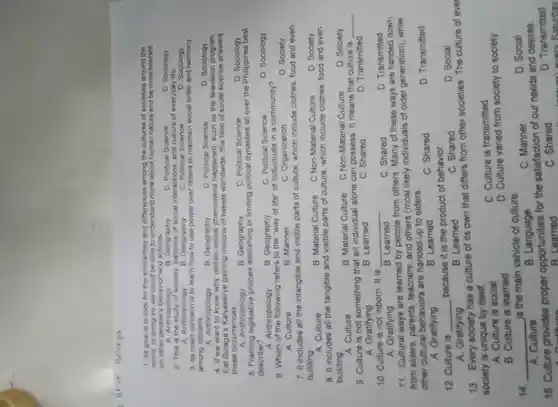 1. Its goal is to look for the similarities and differences among the cultures of societies around the
world. In doing so we could be able to understand more about human nature and be more tolerant
on other people's behavior and actions.
B Geography
D. Sociology
C. Political Science
A Anthropology
2. This is the study of society patterns of social interaction , and culture of everyday life.
A Anthropology	C. Political Science
D. Sociology
B Geography
3. Its main learn how to use power over others to maintain social order and harmony
among citizens
D Sociology
A Anthropology
B Geography	C. Political Science
4. If we want to know why certain social phenomena happened such as the television program
Eat Bulaga's Kalyeserye gaining millions of tweets worldwide , this field of social science answers
these occurrences
D Sociology
A Anthropology
C. Political Science
5. Framing policies abolishing or limiting political dynasties all over the Philippines best
describe?
D Sociology
A Anthropology
C. Political Science
6. Which of the refers to the "way of life"of individuals in a community?
A. Culture
D. Society
B. Manner
c Organization
7. It includes all the intangible and visible parts of culture which include clothes food and even
building
D. Society
B. Material Culture C Non-Material Culture
8. It includes all the tangible and visible parts of culture which include clothes food and even
building.
D. Society
B. Material Culture
C Non-Material Culture
A Culture
9. Culture is not something that an individual alone can possess . It means that culture is
__
A Gratifying
10 Culture is not inborn . It is
D Transmitted
B Learned
C. Shared
__
C. Shared
D Transmitted
B Learned
A Gratifying
11 Cultural ways are learned by people from others Many of these ways are handed down
from elders parents teachers and others (most likely individuals of older generation). while
other cultural behaviors are handed up to elders.
D Transmitted
A Gratifying
B Learned
C. Shared
12 . Culture is __
because it is the product of behavior.
C . Shared
D. Social
A Gratifying
B Learned
13 Every society has a culture of its own that differs from other societies . The culture of ever
society is unique by itself.
A Culture is social
c . Culture is transmitted
B . Culture is learned
D Culture varied from society to society
14 __
is the main vehicle of culture.
c Manner
D. Social
A Culture
B Language
15 . Culture provides proper opportunities for the satisfaction of our needs and desires
inn
D Transmitted
B Learne
c . Shared
because every Saturday