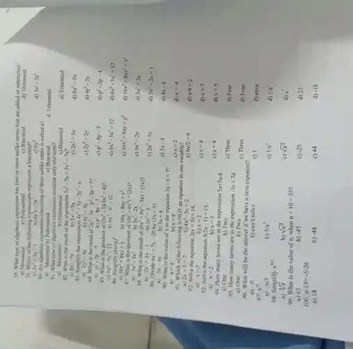 78. What type of algebraic expression has four or more unlike terms that are added or subtracted?
a)Monomial
b)Polynomial
c) Binomial
d)Trinomial
79.Which of the following expressions represents a binomial?
a) 2x^2+3x-1
b) 4x^3y-5x^2
c) 6y^2
d) 3a^2-2a^2
80. An algebraic consisting of three unlike terms is called a?
a)Monomial b)Polynomial
c) Binomial
d.Trinomial
81.What type of contains only one term?
a)Monomial
b)Polynomial
c)Binomial
d)Trinomial
82. What is the result of the expression 3x^2-2x+5x^2+7x
a)
8x^2-9x
b) 8x^2+5x
2x^2+5x
d) 8x^2+9x
83 . Simplify the expression 4y^2+3y-2y^2-y
a)
2y^2+4y
b) 6y^2+4y
c) 2y^2+2y
d) 4y^2-2y
84. What is the result of 2p^2-5p-p^2-3p+7
b) p^2-8p+7
a) p^2-2p-7
c) p^2-8p-7
d) p^2-2p-4
86.Simplify (4x+y)^2
a) 16x^2+8xy+y
b) 16x+8xy+y^2
c) 16x^2+8xy+y^2
d) 16x^2+8xy^2+y^2
85. What is the product of (2x^2-3)(3x^2+4)
a) 6x^4-5x^2-12
b) 6x^4-x^2-12
c) 6x^2-5x^2+12
d) 6x^2-3x^2+12
87. What is the quotient of (6x^3-4x^2)div (2x)
a) 3x^2-2x^2
b) 3x^2-2x
c) 3x^2-2y
d) 3x^2+2x
88. What is the result of (6x^3+9x^2-3x)div (3x)
b)
a) 2x^2+3x-1
2x^2+3
c) 2x^2+3x
d) 3x^2+2x+1
89. Divide 6x^2+7x-20 by (2x+5)
b) 3x+4
a) 3x-4x
c) 3x-4
d) 4x-4
90. What is the value of x to the equation 3x-5=7
a) x=4
b) x=6
d) x=-4
91. Which of the following is NOT an equation in one variable?
c) x=2
b) 4x^2-5x+2
a) 2x+3=7
c) 6x/2=9
d) x/4=2
92. Solve the equation 2(x+3)=14
b) x=2
a) x=5
c) x=4
d) x=7
93. Solve the equation 3(2x-1)=15
a) x=2
b) x=3
c) x=4
d) x=5
94.How many terms are in the expression 5a+7a-8
a) One
b) Two
c) Three
d) Four
95. How many terms are in the expression -3c+7d
a) One
b) Two
c) Three
d) Four
96.What will be the answer if we have a zero exponent?
a) 0
97. x^-5
b) can't solve
c) 1
d) error
a) x/5
b) 5/x^5
c) 1/x^5
d) 1/x^5
98 Simplify x^9/2
a) sqrt [9](x)
b) sqrt (x^9)
c) sqrt (x^2)
d) x^7
99.What is the value of n.when n+10=35
a) 45
c) -25
d) 25
b) -45
100. n-13=-5-26
a) 18
b) -44
c) 44
d) -18
