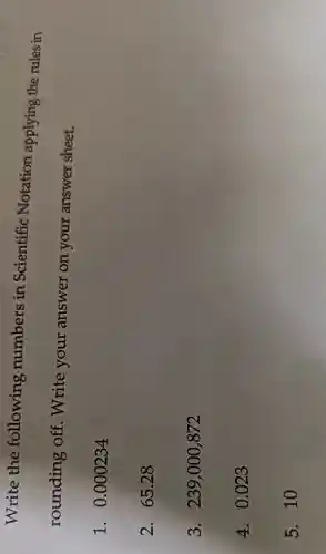 Write the following numbers in Scientific Notation applying the rules in
rounding off. Write your answer on your answer sheet.
1. 0 .000234
2. 65.28
3. 239,000,872
4. 0.023
5. 10