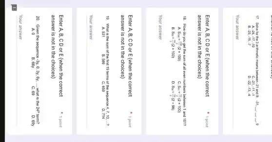 17. Solve for the 3 arithmetic means between -31 and 9: -31 __ __ __ , 9
-24,-17,-10
C. -21,-11,-1
B -23,-15,-7
D. -22,-13,-4
__
Enter A, B, C D or E (when the correct
answer is not in the choices)
18. How do you get the sum of all even numbers between 1 and 101?
A S_(100)=(100)/(2)(2+100)
S_(51)=(51)/(2)(2+100)
B. S_(50)=(50)/(2)(2+100)
D. S_(50)=(50)/(2)(2+98)
__
1 point
Enter A, B, C D or E (when the correct
answer is not in the choices)
19. What is the sum of the first 19 terms of the sequence 4, 7, 10 ....?
A. 531
B. 589
C. 650
D. 714
__ disappointed
1 point
Enter A, B, C D or E (when the correct
answer is not in the choices)
20. Given the sequence -3y . 0, 3y, 6y, __ what is the 24^th term?
A. 0	B. 66y	C. 69	D. 69y
__
1 point