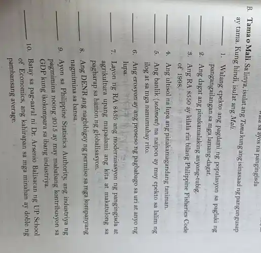 wara sa ayos na pangingisda
B. Tama o Mali. Sa linya , isulat ang Tamakung ang isinasaad ng pangungusap
ay tama. Kung hindi, isulat ang Mali.
__
1. Walang epekto ang pagdami ng populasyon sa paglaking
pangangailangan sa mga lamang-dagat.
__
2. Ang dagat ang pinakamalaking ; anyong-tubig.
__
8. Ang RA 8550 áy kilala rin bilang Philippine Fisheries Code
of 1998.
__ 4. Ang ultisol na lupa ang pinakamagandang taniman.
__ 5. Ang banlik (sediment) na naipon ay may epekto sa lalim ng
ilog at sa mga namumuhay rito.
__ 6. Ang erosyon ay ang proseso ng pagbabago sa uri at anyo ng
lupa.
__ 7. Layon ng RA 8435 ang modernisasyon ng pangingisda at
agrikultura upang mapadami ang kita at makatulong sa
pagharap sa hamon ng globalisasyon.
__
8. Ang DENR ang nagbibigay ng permiso sa mga kompanyang
nagmimina sa bansa.
__
9. Ayon sa Philippine Statistics Authority, ang industriya ng
pagmimina noong 2015 ay may mababang kontribusyon sa
GDP kung ikokompara sa ibang industriya.
__
10. Batay sa pag-aaral ni Dr Arsenio Balisacan ng UP School
of Economics, ang kahirapan sa mga minahan ay doble ng