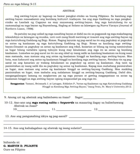 Para sa mga bilang 9-15
ABSTRAK
Ang awiting-bayan ay laganap sa bawat pangkat-etniko sa buong Pilipinas. Sa kanilang mga
awiting-bayan nasasalamin ang kanilang kulturat tradisyon. Isa ang mga Gaddang sa mga pangkat-
etniko sa Lambak ng Cagayan na may mayamang awiting-bayan. Ang mga katutubong ito ay
namamalagi sa mga bayan ng Bayombong, Bagbag at Solano sa lalawigan ng Nueva Vizcaya (Journal of
Northern Luzon, 1986).
Sa patuloy na pag-unlad ng mga nasabing bayan at dahil na rin sa pagpasok ng mga makabagong
teknolohiya sa larangan ng musika, unti-unti nang hindi naririnig at inaawit ang mga awiting-bayan ng
mga katutubong Gaddang ng Brgy. Roxas. Naging layunin ng pag-aaral na ito ang pagtukoy at pagsukat
sa antas ng kaalaman ng mga katutubong Gaddang ng Brgy. Roxas sa kanilang mga awiting
bayan.Ginamit sa pagtukoy sa antas ng kaalaman ang edad, kasarian at bilang ng taong naninirahan
sa lugar bilang variables upang tukuyin kung may kinalaman ang mga ito sa antas ng kanilang
kaalaman. Lumabas sa pag-aaral na ito na ang edad ay isang salik sa kanilang kaalaman na kung saan
mas matanda, mas mataas ang ang antas ng kaalaman hinggil sa kanilang mga awiting-bayan. Mas
bata, mas kakaunti ang antas ng kaalaman hinggi sa kanilang mga awiting-bayan.Natukoy rin ng pag
aaral na ang kasarian ay walang kinalaman sa pagtukoy ng antas ng kaalaman. Ang taon ng
paninirahan ay isang salik din sa pagtukoy ng antas ng kaalaman. Kapag mas mahabang paninirahan
sa lugar, mas mataas ang antas ng kaalaman hinggil sa awiting-bayang Gaddang . Mas maikling
paninirahan sa lugar, mas mababa ang nalalaman hinggi sa awiting-bayang Gaddang. Dahil dito,
nangangailangan lamang na magkaroon pa ng mga paraan at gawing magpapataas sa antas ng
kaalaman hinggil sa mga awiting-bayan upang mapaunlad pa ang mga ito.
Sanggunian: Tamani, Reinmark J at Latugan, Eddielyn P ,"Antas ng Kaalaman ng mga Katutubong Gaddang
Hinggil sa Kanilang Mga Awiting-Bayan," Isang Tesis St. Mary's University.2012.
9. Anong uri ng abstrak ang halimbawa sa itaas? Sagot: __
10-12. Ano-ano ang mga susing salita o keywords na maaaring ilagay sa halimbawang
Abstrak sa itaas?
10. __ 11. __ 12 __
13. Ano ang pangunahing ideya ng pag-aaral? __
__
__
14-15 Ano kahalagahan abstrak	sulatin?
Inihanda ni:
G. MARVIN D. PUJANTE
Guro sa Filipino