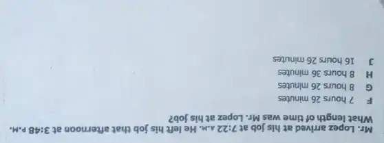 Mr. Lopez arrived at his job at 7:22 A.M. He left his job that afternoon at 3:48p.M.
What length of time was Mr. Lopez at his job?
F 7 hours 26 minutes
C 8 hours 26 minutes
H 8 hours 36 minutes
J 16 hours 26 minutes