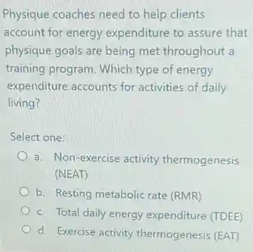 Physique coaches need to help clients
account for energy expenditure to assure that
physique goals are being met throughout a
training program. Which type of energy
expenditure accounts for activities of daily
living?
Select one:
a. Non-exercise activity thermogenesis
(NEAT)
b. Resting metabolic rate (RMR)
c. Total daily energy expenditure (TDEE)
d. Exercise activity thermogenesis (EAT)