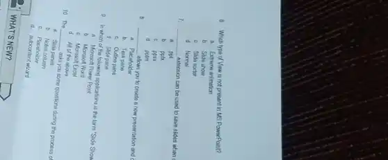 8. Which type of Viow is not present in MS PowerPoint?
a Extreme animation
b. Slide show
C. Slida sorter
d Normal
7. __ oxtension can be used to save sides when
a. ppt
b. ppt
C. ppsx
d. pptm
8 __
allows you to croate a new presentation and c
a. Placeholder
b. Task pane
C. Outins pane
d. Slide pane
9. In which of the following applications is the term "Slide Show
1. Microsoft Power Point
b. Microson Word
C. Microsoft Excel
d. All of the above
10. The
__
asks you some questions during the process of
a. Slide panes
b. Notes column
C. Placeholder
d autocontent wizard
WHAT'S NEW?