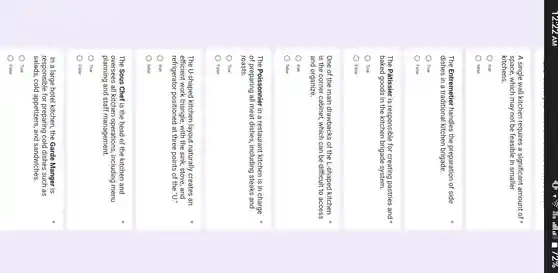A single wall kitchen requires a significant amount of
space, which may not be feasible in smaller
kitchens.
true
false
The Entremetier handles the preparation of side
dishes in a traditional kitchen brigade.
True
False
The Pâtissier is responsible for creating pastries and x
baked goods in brigade system.
True
False
One of the main drawbacks of the L -shaped kitchen
is the corner cabinet,which can be difficult to access
and organize.
true
false
The Poissonnier in a restaurant kitchen is in charge
of preparing all meat dishes, including steaks and
roasts.
True
False
The U-shaped kitchen layout naturally creates an
efficient work triangle, with the sink, stove, and
refrigerator positioned at three points of the ''U.
true
false
The Sous Chef is the head of the kitchen and
oversees all kitchen operations, including menu
planning and staff management.
True
False
In a large hotel kitchen, the Garde Manger is
salads, cold appetizers, and sandwiches.
responsible for cold dishes such as
True
False