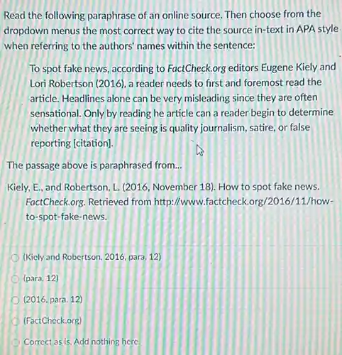 Read the following paraphrase of an online source Then choose from the
dropdown menus the most correct way to cite the source in-text in APA style
when referring to the authors' names within the sentence:
To spot fake news according to FactCheck.org editors Eugene Kiely and
Lori Robertson (2016), a reader needs to first and foremost read the
article. Headlines alone can be very misleading since they are often
sensational. Only by reading he article can a reader begin to determine
whether what they are seeing is quality journalism , satire, or false
reporting [citation].
The passage above is paraphrased from __
Kiely, E, and Robertson L. (2016, November 18)How to spot fake news.
FactCheck.org. Retrieved from http://www factcheck.org/2016/11/how-
to-spot-fake-news.
(Kicly and Robertson, 2016 para. 12)
(para. 12)
(2016,para.12)
(FactCheck.org)
Correct as is. Add nothing here