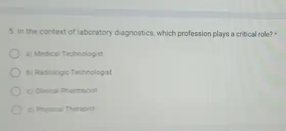 5. In the context of laboratory diagnostics which profession plays a critical role?
a) Medical Technologist
b) Radiologic Technologist
c) Clinical Pharmacist
d) Physical Therapist