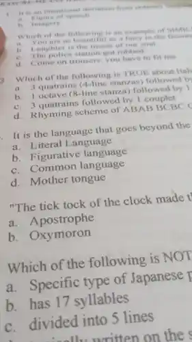 RASE REMEANS
I it is an intentional deviation from ordinary languare
speech
is Imagery
Which of the following is an example of Simil.
a. You are as as a fairy in the fiction
b.aughter is the music of our soul
c. The police station got robbed
d. Come on trousers you have to fit me
3. Which of the following is TRUE about Itali
a. 3 quatrains (4-line stanzas)followed b
b. 1 octave (8-line stanza)followed by I
c. 3 quatrains followed by 1 couplet
d Rhyming scheme of ABAB BCBC
It is the language that goes beyond the
a Literal Language
b Figurative language
C Common language
d .mother tongue
"The tick tock of the clock made t
a Apostrophe
b . Oxymoron
Which of the following is NOT
a Specific type of Japanese
b. has 17 syllables
c divided into 5 lines
11.written on the