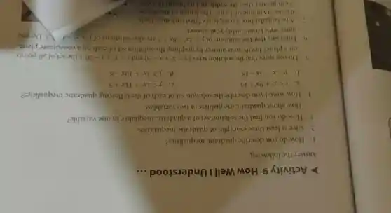 Activity 9 : How Well Understood __
Answer the following.
1. How do you describe quadratic inequalities?
2. Give at least three examples of quadratic inequalities.
3. How do you find the solution set of a quadratic inequality in one variable?
How about quadratic inequalities in two variables?
4. How would you describe the solution set of each of the following quadratic inequalities?
a ylt x^2+9x+14
yleqslant 2x^2+11x+5
b ygt x^2-3x-18
ygeqslant 3x^2+10x-8
5. Do you agree that the solution sets of ylt x^2+x-20 and ygt x^2+x-20 is the set of all points
on a plane? Justify your answer by graphing the solution set of each on a coordinate plane.
6. Luisa says that the solutions of ygt 2x^2-8x+7 are also solutions of ygt x^2-4 3. Do you
agree with Luisa?Justify your answer.
7. A rectangular box is completely filled with dice . Bach
die has a volume of 1cm^3 The length of the box is
3 cm greater than its width and its height is 3 cm.