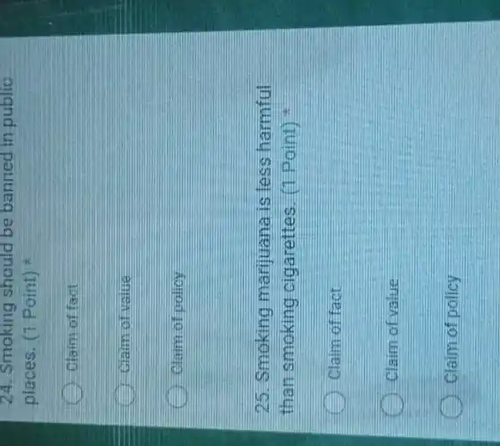 24. Smoking should be banned in public
places. (1 Point)
Claim of fact
Claim of value
Claim of pollcy
25. Smoking marijuana is less harmful
than smoking cigarettes. (1 Point)
Claim of fact
Claim of value
Claim of policy