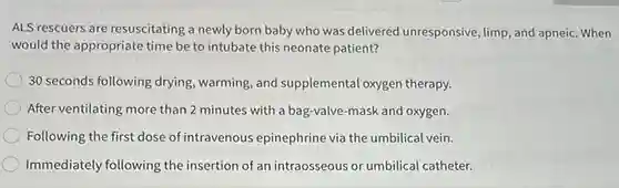 ALS rescuers are resuscitating a newly born baby who was delivered unresponsive limp, and apneic. When
would the appropriate time be to intubate this neonate patient?
30 seconds following drying warming, and supplemental oxygen therapy.
After ventilating more than 2 minutes with a bag-valve-mask and oxygen.
Following the first dose of intravenous epinephrine via the umbilical vein.
Immediately following the insertion of an intraosseous or umbilical catheter.