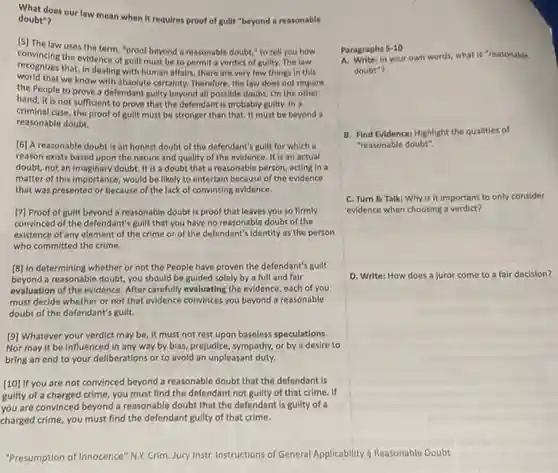 requires proof of guilt "beyond a reasonable
A. Write: In your own words, what is "reasonable
doubt"?
convincing the evidence of guilt must be to permit a verdict of guilty.The law
uses the term, "proof beyond a reasonable doubt " to tell you how
recognizes that, in dealing with human affairs, there are very few things in this
world that we know with absolute certainty. Therefore, the law does not require
the People to prove a defendant guilty beyond all possible doubt. On the other
hand, it is not sufficient to prove that the defendant is probably guilty.In a
criminal case, the proof of guilt must be stronger than that. It must be beyond a
reasonable doubt.
Paragraphs 5-10
[6] A reasonable doubt is an honest doubt of the defendant's guilt for which a
reason exists based upon the nature and quality of the evidence. It is an actual
doubt, not an imaginary doubt. It is a doubt that a reasonable person, acting in a
matter of this importance , would be likely to entertain because of the evidence
that was presented or because of the lack of convincing evidence.
B. Find Evidence: Highlight the qualities of
"reasonable doubt".
[7] Proof of guilt beyond a reasonable doubt is proof that leaves you so firmly
convinced of the defendant's guilt that you have no reasonable doubt of the
existence of any element of the crime or of the defendant's identity as the person
who committed the crime.
C. Turn 8 Talk:Why is it important to only consider
evidence when choosing a verdict?
[8] In determining whether or not the People have proven the defendant's gullt
beyond a reasonable doubt you should be guided solely by a full and fair
evaluation of the evidence After carefully evaluating the evidence, each of you
must decide whether or not that evidence convinces you beyond a reasonable
doubt of the defendant's guilt.
D. Write: How does a juror come to a fair decision?
[9] Whatever your verdict may be, it must not rest upon baseless speculations.
Nor may it be influenced in any way by blas, prejudice, sympathy, or by a desire to
bring an end to your deliberations or to avoid an unpleasant duty.
[10] If you are not convinced beyond a reasonable doubt that the defendant is
guilty of a charged crime you must find the defendant not guilty of that crime. If
you are convinced beyond a reasonable doubt that the defendant is guilty of a
charged crime, you must find the defendant guilty of that crime.
"Presumption of Innocence" NXX Crim. Jury Instr. Instructions of General Applicability 5 Reasonable Doubt