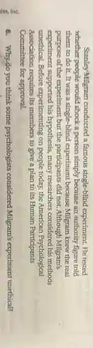 Stanley Milgram conducted a famous single-blind experiment He tested
whether people would shock a person simply because an authority figure told
them to do it.It was a single-blind experiment because Milgram knew the real
purpose of the experiment but the participants did not.Although Milgram's
experiment supported his hypothesis, many researchers considered his methods
unethical. Before experimenting on people today, the American Psychological
Association requires its members to give a plan to its Human Participants
Committee for approval.
6. Why:30 you think some psychologists considered Milgram's experiment unethical?