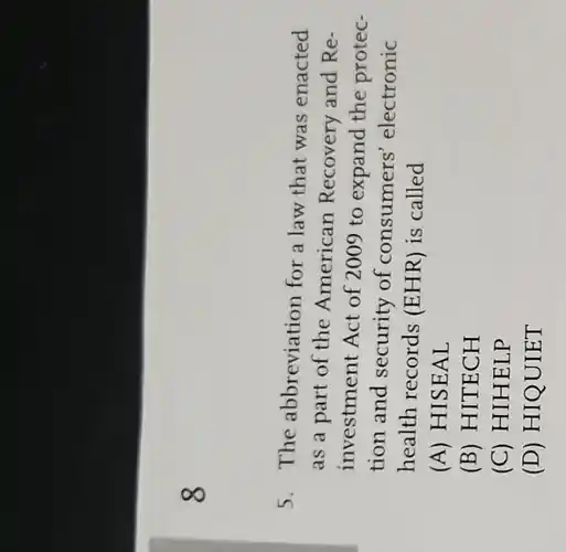 8
5. The abbreviation for a law that was enacted
as a part of the American Recovery and Re-
investment Act of 2009 to expand the protec-
tion and security of consume rs' electronic
health records (EHR) is called
(A) HISEAL
(B) HITECH
(C) HIHELP
(D) HIQUIET
