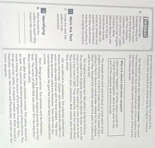 FOLDABLES
6. Place a one-tab
Foldable along the
dotted line to cover
the text that begins
with "The Virginia
Company was a joint-
stock company." Label
the anchor tab Virginio
Compony. Write
Making Money in the
middle of the tab
Draw three arrows
around the title. List
words or phrases that
explain how investors
felt they would make
money by investing in
the Virginia Company
A. Mark the Text
7. Circle the date the
settlers built
Jamestown.
1 Identifying
8. Who forced the
settlers to work? Who
helped the colonists?
__
gives someone the right to start a colony. The name of the
business that received the charter was the Virginia Company.
The Virginia Company was a Joint-stock company. This meant
that many people each owned a small part of the company.If the
company made money, each owner would get part of the money
the company made.
Why is it called a joint-stock company?
Joint means "together." All of the owners owned the
Virginia Company together. Stock is the word for the
part of the company each person owned.
The people who each owned stock, or small parts, of the
Virginia Company, wanted to make money. They hoped that o
colony in North America would make money for the company.
How? They thought the colonists would find gold.or collect and
sell furs and fish.
The Virginia Company sent 144 settlers to North America.
They sailed from England, across the Atlantic Ocean, and to the
coast of North America They sailed up a river and on its bank
built a tiny town in 1607. They named the river the James River
They named their town Jamestown. Both names were to honor
King James.
Life was difficult in Jamestown. The colonists suffered from
disease and hunger. Captain John Smith forced the settlers to
work. He also made friends with the local people. They were
Native Americans called the Powhatan. Their chief was also
named Powhatan. He gave the colonists food and helped them
survive.
Then, things got worse The colonists and the Powhatan
stopped getting along. Powhatan stopped giving the colonists
food. The winter of 1609-1610 was called "the starving time."
Many colonists died.
Soon after that, new colonists arrived. The colony started to
do well. The colonists started growing and selling tobacco. This
made money for the owners of the Virginia Company. Then,