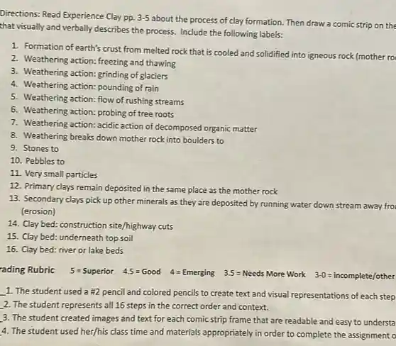 Directions: Read Experience Clay pp. 3-5
about the process of clay formation. Then draw a comic strip on the
that visually and verbally describes the process Include the following labels:
1. Formation of earth's crust from melted rock that is cooled and solidified into igneous rock (mother ro
2. Weathering action ; freezing and thawing
3. Weathering action grinding of glaciers
4. Weathering action pounding of rain
5. Weathering action flow of rushing streams
6. Weathering action probing of tree roots
7. Weathering action: acidic action of decomposed organic matter
8. Weathering breaks down mother rock into boulders to
9. Stones to
10. Pebbles to
11. Very small particles
12. Primary clays remain deposited in the same place as the mother rock
13. Secondary clays pick up other minerals as they are deposited by running water down stream away fro
(erosion)
14. Clay bed: construction site/highway cuts
15. Clay bed: underneath top soil
16. Clay bed: river or lake beds
rading Rubric 5=Superior 4.5=Good 4=Emerging 3.5=Needs More Work 3-0=incomplete/other
__ 1. The student used a #2 pencil and colored pencils to create text and visual representations of each step
2. The student represents all 16 steps in the correct order and context.
3. The student created images and text for each comic strip frame that are readable and easy to understa
4. The student used her/his class time and materials appropriately in order to complete the assignment o