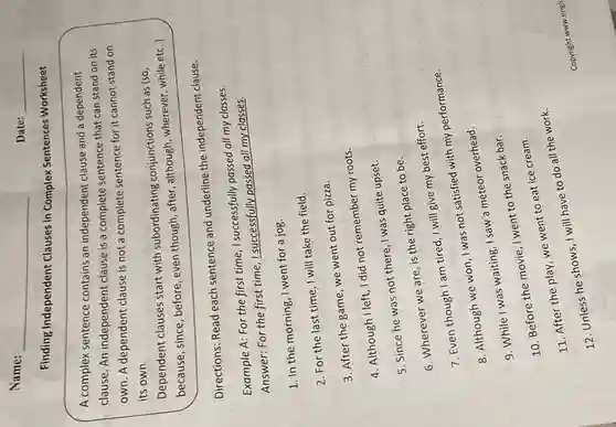 Name:
Finding Independent Clauses in Complex Sentences Worksheet
A complex sentence contains an independent clause and a dependent
clause. An independent clause is a complete sentence that can stand on its
own. A dependent clause is not a complete sentence for it cannot stand on
its own.
Dependent clauses start with subordinating conjunctions such as (so,
because, since, before even though, after, although wherever, while etc..)
Directions: Read each sentence and underline the independent clause.
Example A: For the first time, I successfully passed all my classes.
Answer: For the first time, I successfully passed all my classes.
1. In the morning I went for a jog.
2. For the last time, I will take the field.
3. After the game we went out for pizza.
4. Although I left, I did not remember my roots.
5. Since he was not there, I was quite upset.
6. Wherever we are is the right place to be.
7. Even though am tired, I will give my best effort.
8. Although we won I was not satisfied with my performance.
9. While I was waiting, I saw a meteor overhead.
10. Before the movie I went to the snack bar.
11. After the play, we went to eat ice cream.
will have to do all the work.
Date: