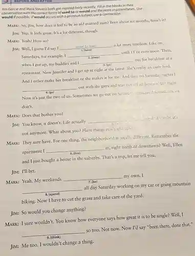 Jim Garcia and Mark Stevens both got married fairly recently. Fill in the blanks in their
conversation with the correct forms of used to or would and the verbs in parentheses.Use
could possible. If would occurs with a pronoun subject, use a contraction.
MARK: So, Jim, how does it feel to be an old married man? Been about six months, hasn't it?
JIM: Yep.It feels great. It's a lot different, though.
MARK: Yeah? How so?
a lot more freedom Like on
JIM: Well, I guess I'd say I
__
we
Saturdays, for example. I
until 11 or even noon.Then,
__
__
__
according 4. (go)
Now it's just the two of us. Sometimes we go out on Satures, acgoin, and sometimes we
don't.
MARK: Does that bother you?
JIM: You know, it doesn't. Life actually
__
not anymore. What about you? Have things really chamas...
MARK: They sure have For one thing, the neighborhood is totally different Remember the
apartment I
__
in, right north of downtown? Well, Ellen
and I just bought a house in the suburbs. That's a trip, let me tell you.
JIM: I'll bet.
MARK: Yeah. My weekends
__
my own. I
__
all day Saturday working on my car or going mountain
biking. Now I have to cut the grass and take care of the yard.
JIM: So would you change anything?
MARK: I sure wouldn't. You know how everyone says how great it is to be single? Well,I
so too. Not now.Now I'd say "been there, done that."
BEFORE AND AFTER