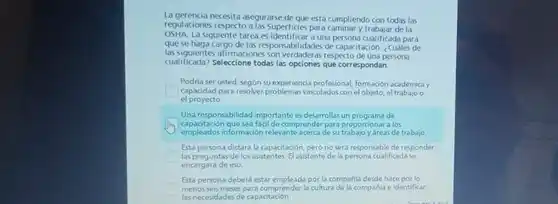 La gerencia necesita asegurarse de que está cumpliendo con todas las
regulaciones respecto a las Superficies para caminary trabajar de la
OSHA La siguiente tarea es identificar a una persona cualificada para
que se haga cargo de las responsabilidades de capacitación. ¿Cuáles de
las siguientes afirmaciones as respecto de una persona
cualificada? Seleccione todas las opciones que correspondan.
Podria ser usted, segün su experiencia profesional, formación académica y
capacidad para resolver vinculados con el objeto el trabajo o
el proyecto
Una responsabilidad importante es desarrollar un programa de
capacitación que sea facil de comprender para proporcionar a los
empleados información relevante acerca de su trabajo y áreas de trabajo
Esta persona dictará la capacitación, pero no sera responsable de responder
las preguntas de los asistentes. El asistente de la persona cualificada se
encargará de eso.
Esta persona deberá estar empleada por la compañla desde hace por lo
square  menos seis meses para comprender la cultura de la compahl e identificar
las necesidades de capacitación