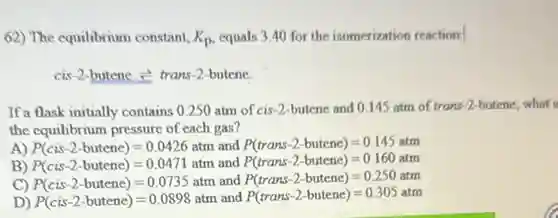 62) The equilibrium constant, K_(p) equals 3.40 for the isomerization reaction:
cis-2-butene =trans-2-butene.
Ifa flask initially contains 0.250 atm of cis-2-butene and 0.145 atm of trans-2-butene, what i
the equilibrium pressure of each gas?
A) P(cis-2-butenc)=0.0426atm and P(trans-2-butene)=0.145atm
B) P(cis-2-butene)=0.0471atm and P(trans-2-butene)=0.160atm
C) P(cis-2-butene)=0.0735atm and P(trans-2-butene)=0.250atm
D) P(cis-2-butene)=0.0898atm and P(trans-2-butene)=0.305atm