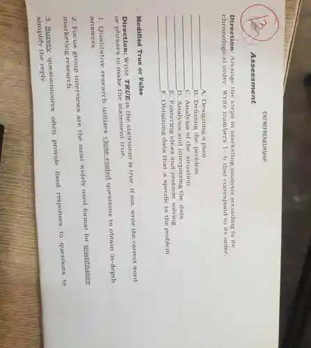 Direction Arrange the steps in marketing analysis according to its
chronological order.Write numbers 1-6 that correspond to its order.
__
A. Designing a plan
__
B. Defining the problem
__
C. Analysis of the situation
__
D. Analysis and interpreting the data
__
E. Fostering ideas and problem solving
__
F. Obtaining data that is specific to the problem
Modified True or False
Direction:Write TRUE is the statement is true. If not write the correct word
or phrases to make the statement true.
Qualitative research utilizes close-ended questions to obtain in-depth
answers.
2. Focus group interviews are the most widely used format for quantitative
marketing research.
3. Survey questionnaires often provide fixed responses
to questions to
simplify the reply.
Assessment
ENTREPRENEURSHIP
