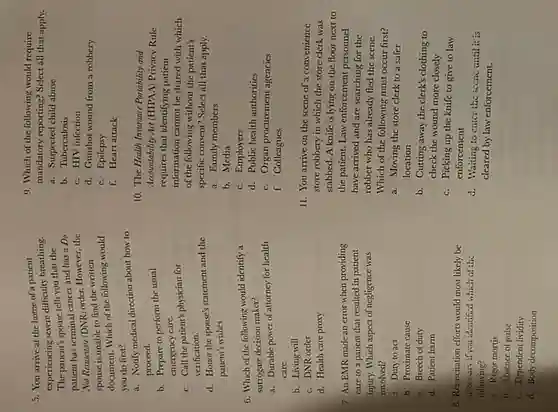 5. You arrive at the home of a patient
experiencing severe difficulty breathing.
The patient's spouse tells you that the
patient has terminal cancer and has a Do
Not Resuscitate (DNR) order However, the
spouse is unable to find the written
document. Which of the following would
you do first?
a. Notify medical direction about how to
proceed.
b. Prepare to perform the usual
emergency care.
C. Call the patient's physician for
verification.
d. Honor the spouse's statement and the
patient's wishes.
6. Which of the following would identify a
surrogate decision maker?
a. Durable power of attorney for health
care
b. Living will
C. DNR order
d. Health care proxy
7. An EMR made an error when providing
care to a patient that resulted in patient
injury. Which aspect of negligence was
involved?
a. Duty to act
b. Proximate cause
C. Breech of duty
d. Patient harm
B. Resuscitation efforts would most likely be
faceasary if you identified which of the
following?
a. Rigor mortis
b. Absence of pulse
C. Dependent lividity
d. Body decomposition
9. Which of the following would require
mandatory reporting? Select all that apply.
a. Suspected child abuse
b. Tuberculosis
C. HIV infection
d. Gunshot wound from a robbery
C. Epilepsy
f. Heart attack
10. The Health Insurance Portability and
Accountability Act (HIPAA) Privacy Rule
requires that identifying patient
information cannot be shared with which
of the following without the patient's
specific consent? Select all that apply.
a. Family members
b. Media
C. Employers
d. Public health authorities
C. Organ procurement agencies
f. Colleagues
11. You arrive on the scene of a convenience
store robbery in which the store clerk was
stabbed. A knife is lying on the floor next to
the patient. Law enforcement personnel
have arrived and are searching for the
robber who has already fled the scene.
Which of the following must occur first?
a. Moving the store clerk to a safer
location
b. Cutting away the clerk's clothing to
check the wound more closely
C. Picking up the knife to give to law
enforcement
d. Waiting to cntcr the sccnc until it is
cleared by law enforcement.