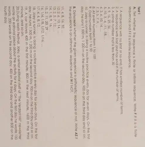 Test I
A. Tell whether the sequence is Finite or Infinite sequence. Write. F if it is a finite
sequence and Iif it is infinite sequence.
1. A sequence with no limit or no end, it has endless number of terms.
2. A sequence with limit and has end in the number of terms.
3. A prime number that is less than 30
4.9,16,2536. __
5.10.3 -4,-11,-18,ldots 
6.2,6,10,14. __
7.3.5.79. __
8. All even numbers from 1 to 100
9. Odd numbers from I to 50
10. Joey a runner is doing a routine practice every day for seven days. On the first
day, he runs I 500 m, 1200 m on the second day, 900 m on the third day and so on.
B. Determine whether the given sequence is arithmetic sequence or not. Write As if
the sequence is an arithmetic sequence and N if NOT.
11.4.816.32. __
12.2,610,14 __
13 2,5,7,12,ldots 
14 1,8,9,16,ldots 
15.2.11,20,29. __
16 1/4,1/8,1/12,1/16,ldots 
17.44.8,12, __
18. Joey a runner is doing a routine practice every day for seven days. On the first
day, he runs I 500 m, 1200 m on the second day, 900 m on the third day and so on.
19. A car travels 400 m the first minute, 800 m the next minute, 1600 m the third
minute, and so on.
20.During Math Festival Joey, a senior editorial staff of "The Verdant Hill" newsletter
wrote an editorial piece about the activity for 4 days. On the first day he wrote 100
words, 200 words on the second day, 400 on the third day and another 800 on the
fourth day.