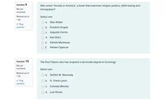 Question 9
Not yet
answered
Marked out of
1.00
P Flag
question
Question 10
Not yet
answered
Marked out of
1.00
P Flag
question
Who wrote "Society in America', a book that examines religion, politics, child rearing and
immigration?
Select one:
a. Max Weber
b. Friedrich Engels
c Auguste Comte
d. Karl Marx
e. Harriet Martineau
f. Herbert Spencer
The first Filipino who has acquired a doctorate degree in Sociology
Select one:
a. Serfain M. Macaraig
b. Fr. Frank Lynch
c. Conrado Benitez
d. Luis Rivera