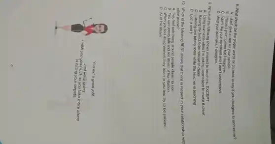 8. What should be the proper words or phrases to say if you disagree to someone?
A. I don't give a cent on your opinion.
B. I respect your opinion but I disagree.
C. I don't like your sentiment and I don't understand.
D. Mind your business , I disagree.
9. Which of the following shows respect to teachers . EXCEPT:
A. Using loud voice when I'm asking permission to make it clear.
B. Raising my hand to be noticed in class.
C. Listening and taking notes while the teacher is teaching.
D. Both a and b
10. Which of the following BEST shows that there is respect in your relationship with
other people?
A. You feel safe being around people closer to you.
B. You can openly talk and not afraid of humiliation.
C. When you feel disagreement they listen to you and try to be patient.
D. All of the above
You did a great job!
I wish you good luck as you take more steps
Just keep going.
in hitting your targets.