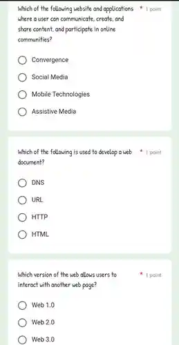 where a user can communicate, create and
share content,and participate in online
communities?
Convergence
Social Media
Mobile Technologies
Assistive Media
document?
DNS
URL
HTTP
HTML
Which version of the web allows users to
interact with another web page?
Web 1.0
Web 2.0
Web 3.0
Which of the following website and applications point
Which of the following is used to develop a web 1 point
1 point