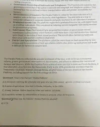 who seen as a way to increase the money supply and help debt-ridden farmers by
raising crop prices.
Government Ownership of Railroads and Telephones.The Populists advocated for the
government ownership of the nation's railroads and telegraph and telephone systems. They
believed that this would lead to fairer transportation rates and greater accessibility for
farmers.
Direct Election of Senators: The Omaha Platform called for the direct election of U.S.
senators, who at the time were chosen by state legislatures. This was seen as a way to
reduce the influence of corporate interests and party machines in the selection of senators.
Graduated Income Tax: The platform supported a graduated Income tax, with higher taxes
on wealthier individuals. This was almed at reducing Income Inequality and raising revenue
for government programs.
Subtreasury Plan: The Populist Party proposed the creation of government-owned
warehouses (subtreasuries) where farmers could store their crops and recelve low-Interest
loans based on the value of their stored produce. This would allow farmers to hold onto
their crops until market conditions improved.
End to Land Speculation : The platform called for restrictions on land ownership by non-
citizens and the prevention of land speculation, which prices and made
it difficult for farmers to acquire land.
The Omaha Platform reflected the populist sentiment of the time with its focus on economic
reform, greater government intervention in the economy and efforts to address the concerns of
farmers and laborers. While the Populist Party achieved some success in state and local elections, it
was ultimately absorbed into the Democratic Party in the 1896 presidential election when the
Democratic candidate , William Jennings Bryan adopted some of the key planks of the Omaha
Platform, including support for the free coinage of silver.
Questionil What is the Farmers' Omaha Platform?
A) A document outlining the principles and goals of a late 19th-century agrarlan political movement.
B) A series of agricultural fairs held in Omaha, Nebraska,in the 1880 s.
C A treaty between Native American tribes and settlers in Omaha.
D) A manifesto written by industrialists in Omaha to promote urban development.
Question (4) When was the Farmers' Omaha Platform adopted?
A) 1776