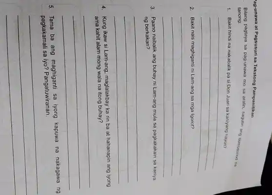 'ag-unawa at Pagsusuri sa Tekstong Pampanitikan
. Bilang pagtaya sa pag-unawa mo sa aralin sagutin ang sumusunod na tanong:
1. Bakit hindi na nakabalik pa si Don Juan sa kaniyang nayon?
__
2. Bakit nais maghiganti ni Lam-ang sa mga Igorot?
__
3. Paano naibalik ang buhay ni Lam-ang mula sa pagkakakain sa kaniya
ng berkakan?
__
4. Kung ikaw si Lam-ang, maglalakbay ka rin ba at hahanapin ang iyong
ama kahit alam mong wala na itong buhay?
__
5. Tama ba ang maghiganti sa iyong kapuwa na nakagawa ng
iyo? Pangatuwiranan
__