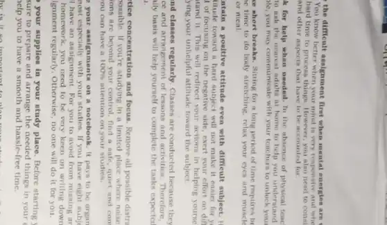 the difficult assignment first when mental energies are t
You know better when your mind is very responsive and whe
hard time to process things. However, you also need to const
and other aspects that have to be accounted for
k for help when needed. In the absence of physical teac
to ask the nearest adults at home to help you understand
ole, you may communicate with your teachera to unlock you
se short breaks. Sitting for a long period of time requires br
e time to do body stretching, relax your eyes and muscle
or meal.
ntain a positive attitude even with difficult subject . H
titude toward a hard will not make it easier for y
of focusing on the negative side, exert your effort on dif
tand it. This will redirect your actions in helping yourse
ying your unhelpful attitude toward the subject.
nd classes regularly. Classes are conducted because they
ce and arrangement of lessons and activities. Therefore,
illy basis will help yourself to complete the tasks expected
1.
tice concentration and focus . Remove all possible distri
oossible. If you're studying in a limited place where noise
ions are beyond your control, find a safe quiet and com
ou can have a 100%  attention on your studies.
your assignments on a notebook. It pays to be organ
nost especially with your studies If you have eight subj
I have an assignment For you to avoid from missing ar
homework, you need to be very keen on writing down
ignment regularly. Otherwise, no one will do it for you.
your supplies in your study place. Before starting
sure to prepare and arrange the needed things in your
help you to have a smooth and hassle-free time.
hv is it so important to close the