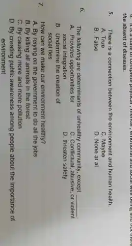 4. It is d slate of complete physical , memal , emotional and social well being and not mere
the absent of diseases.
5. There is a connection between the environment and human health.
A. True
C. Maybe
B. False
D. None at al
6.
The following are determinants of unhealthy community , except __
A. Provides opportunities for
social integration
C . Conflictual , abusive, or violent
D. threaten safety
B . Undermine the creation of
social ties
7.
How can we make our environment healthy?
A. By relying on the government to do all the jobs
B. By killing all animals in the forest
C. By causing more and more pollution
D. By creating public awareness among people about the importance of
environment