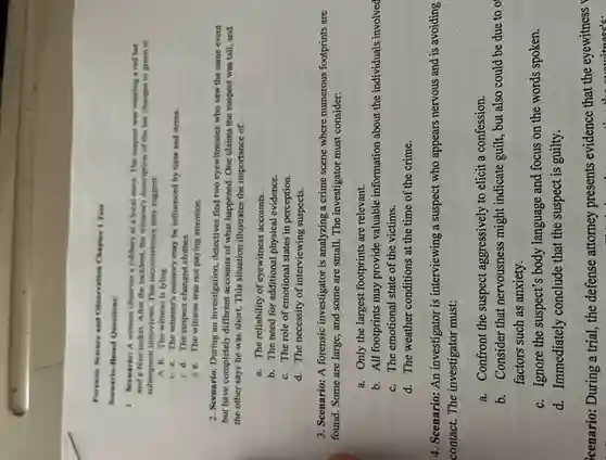 Forensic Science and Otservation Chapter 1 Test
Scenario-Hased Questions:
1. Scenario: A witness observes a robbery at a local store. The suspect was wearing a red hat
and a blue jacket After the incident, the witness's description of the hat changes to green in
subsequent Interviews. This inconsistency may suggest:
A 8. The witness is lying.
b c. The witness's memory may be influenced by time and stress.
C d. The suspect changed clothes.
d. The witness was not paying attention.
2. Scenario: During an investigation, detectives find two eyewitnesses who saw the same event
but have completely different accounts of what happened . One claims the suspect was tall, and
the other says he was short. This situation illustrates the importance of:
a. The reliability of eyewitness accounts.
b. The need for additional physical evidence.
c. The role of emotional states in perception.
d. The necessity of interviewing suspects.
3. Scenario: A forensic investigator is analyzing a crime scene where numerous footprints are
found. Some are large , and some are small.The investigator must consider:
a. Only the largest footprints are relevant.
b. All footprints may provide valuable information about the individuals involved
c. The emotional state of the victims.
d. The weather conditions at the time of the crime.
4. Scenario: An investigator is interviewing a suspect who appears nervous and is avoiding
contact. The investigator must:
a. Confront the suspect aggressively to elicit a confession.
b. Consider that nervousness might indicate guilt, but also could be due to o
factors such as anxiety.
c. Ignore the suspect's body language and focus on the words spoken.
d. Immediately conclude that the suspect is guilty.
icenario: During a trial , the defense attorney presents evidence that the eyewitness
