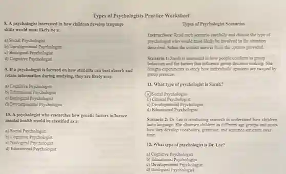 8. A psychologist interested in how children develop language
skills would most likely be a:
a) Social Psychologist
b) Developmental Psychologist
c) Biological Psychologist
d) Cognitive Psychologist
Types of Psychologists Practice Worksheet
9.If a psychologist is focused on how students can best absorb and
retain information during studying they are likely a(n):
a) Cognitive Psychologist
b) Educational Prychologist
c) Biological Psychologist
d) Developmental Psychologist
10. A psychologist who researches how genetic factors influence
mental health would be classified as a:
a) Social Psychologist
b) Cognitive Psychologist
c) Biological Psychologist
d) Educational Psychologist
d) Biological Psychologist
Types of Psychologist Scenarios
Instructions: Read each scenario carefully and choose the type of
psychologist who would most likely be involved in the situation
described. Select the correct answer from the options provided.
Scenario 1: Sarah is interested in how people conform to group
behaviors and the factors that influence group decision-making She
designs experiments to study how individuals' opinions are swayed by
group pressure.
11. What type of psychologist is Sarah?
(a) Social Psychologist
b)Clinical Psychologist
c) Developmental Prychologist
d) Educational Prychologist
Scenario 2: Dr. Lee is conducting research to understand how children
learn language. She observes children in different age groups and notes
how they develop vocabulary, grammar,and sentence structure over
time.
12. What type of psychologist is Dr. Lee?
a) Cognitive Psychologist
b)Educational Psychologist
c) Developmental Psychologist