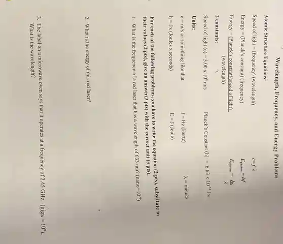 Wavelength, Frequency,and Energy Problems
Atomic Structure Equations:
Speed of light=(frequency) (wavelength)
Energy=(Planck's constant) (frequency)
Energy=((Planck's constant)(speed of light))/((wavelength))
2 constants:
Speed of light (c)=3.00times 10^8m/s
Planck's Constant (h)=6.63times 10^-34Js
Units:
c=m/s or something like that
f=Hz(Hertz) lambda =meters
h=Js (Joules x seconds)
For each of the following problems, you have to write the equation (2 pts), substitute in
their values (2 pts)give an answer(3 pts)with the correct unit (3 pts).
1. What is the frequency of a red laser that has a wavelength of 633 nm?
(nano=10^-9)
2. What is the energy of this red laser?
3. The label on a microwave oven says that it operates at a frequency of 2.45 GHz. (giga=10^9)
What is the wavelength?