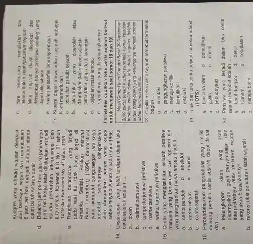 stum
Kongres yang dihadiri ratusan delegasi
dari berbagai negeri dan memutuskan
8 jam per hari menjadi tuntutan utama
kaum buruh seluruh dunia.
d. Delapan jam per hari atau 40jam/minggu
(lima hari kerja)telah ditetapkan menjadi
standar perburuhan internasional oleh
ILO melalui konvensi ILO No . 01 tahun
1919 dan Konvens No. 47 tahun 1935.
e. Rangkaian demonstrasi yang terjadi
pada saat itu , tdak hanya terjadi di
Amerika Serikát.Bahkan menurut
Rosa Luxemburg (1894), demonstrasi
yang menuntut pengurangan jam kerja
tersebut sebenarnya 1. diinspirasikan
oleh demonstrasi serupa yang terjadi
sebelumnya di Australia pada tahun 1856.
14. Unsur-unsur yang tidak terdapat dalam teks
cerita sejarah adalah __
a. tokoh
b. kalimat persuasi
C. tempat terjadinya peristiwa
d. nama peristiwa
e. waktu terjadinya peristiwa
15. Cerita yang mengisahkan sebuah perstiwa
manusia yang bersumber dari realisasi diri
yang mengisahkan masa lampau disebut
__
a. cerita pendek
d. anekdot
b. cerita rakyat
e. drama
C. cerita sejarah
16 . Perbendaharaal pengetahuan yang dimiliki
seorang penulis cerita dapat dilihat
dari . __
a. kelengkapan kisah yang
. akan
disampaikan,gaya penyampaian dan
interpretasinya atas sejarah
yang akan dikisahkannya
b. rekonstruksi penuturan kisah sejarah
C. cara seseorang menuliskan dan
menceritakan kisah/peristiwa sejarah
d. fakta sejarah dapat diangkat dan
dikisahkan hanya peristiwa penting yang
dapat dikisahkan
e. kaidah akademik ilmu sejarahnya
17. Supaya dapat mewujudkan sejarah sebagai
kisah memerlukan __
a. opini dari penulis sejarah
b. fakta-fakta yang diperoleh atau
dirumuskan dari sumber sejarah
C. fakta-fakta yang ada di lapangan
d. kejadian masa lampau
e. kepentingan yang diperjuangkannya
Perhatikan cuplikan teks cerita sejarah berikut
untuk menjawab soal nomor 18 dan 191
Meski Gempa bumi Sumatra Barat 30 September
2009 sudah terjadi 8 tahun yang lalu,namun kejadian
tersebut masih selalu ada dalam ingatan, terlebih
untuk orang-orang yang keluarganya menjadi korban
dalam bencana alam ini.
18. Cuplikan teks cerita sejarah tersebut termasuk
bagian __
a. orientasi
b. pengungkapan peristiwa
C. menuju konflik
d. komplikasi
e. resolusi
19. Topik dari teks cerita sejarah tersebut adalah
__ (HOTS)
a. bencana alam d. pendidikan
b. politik
e. sosial
C. kebudayaan
20. Peristiwa yang terjadi dalam teks cerita
sejarah tersebut adalah __
a. tanah langsor d. banjir
b. tsunami
e. kebakaran
C. gempa bumi