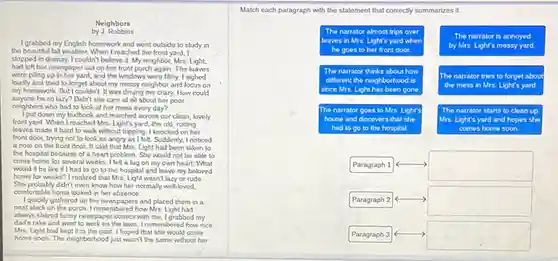 Neighbors by J. Robbins
I grabbed my English homework and went outside to study in the beautiful fall weather. When I reached the front yard, I stopped in dismay. I couldn't believe it. My neighbor, Mrs. Light, had left her newspaper out on her front porch again. The leaves were pling to her day and the windows were thirty. I sighed loudly and tried to forget about my messy neighbor and focus on my homework. But I couldn't. It was driving me crazy. How could anyone be so lazy? Didn't she care all about her poor neighbors who had to look at her mess every day?
I put down by tidink and made me across our clean, lovely front yard. When I reached Mrs. Light's face, she did, rotting leaves made it hard to walk without tripping. I knocked on her front door, trying to look as angry as I felt. Suddenly, I noticed a note that the front door, it said that Mrs. Light had been taken the hospital because of a heart that Mrs. She would not be able to come home from several weeks. I felt a tap on my own heart. What would it be like if I had go to the hospital and leave my beloved home for weeks? I realized that Mrs. Light wasn't lazy or rude. She probably didn't even know how to normaly well-loved, comfortable home looked in her absence.
I quickly gathered up the newspapers and placed them in a neat stack on the porch. I remembered how Mrs. Light had always shared funny newspaper comics with me. I grabbed my dad's take and went to workout the lawn. I remembered how nice Mrs. Light had kept it in the past. I hoped she would come home soon. The neighborhood just wasn't the same without her.
Match each paragraph with the statement that correctly summarizes it.
The narrator almost trips over leaves in Mrs. Light's yard when he goes to her front door.
The narrator thinks about how different the neighborhood is since Mrs. Light has been gone.
The narrator goes to Mrs. Light's house and discovers that she had to go to the hospital.
Paragraph 1
Paragraph 2
Paragraph 3