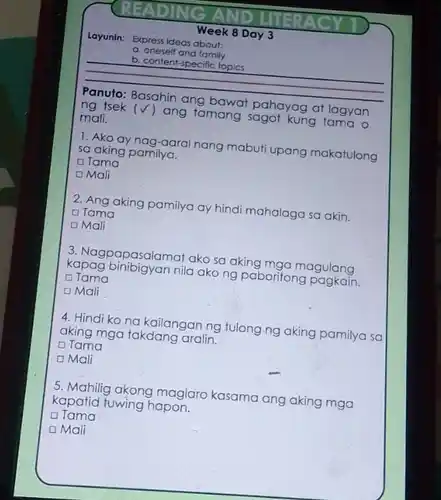 Layunin: Expressideas about
b. content-specific topics
a. oneself and family
__
mali.
pahayag at lagyan
) ang tamang sagot kung tama o
1. Ako ay nag-aara nang mabuti upang makatulong sa aking pamilya.
Tama
OMali
2. Ang aking pamilya ay hindi mahalaga sa akin. O Tama
D Mali
3. Nagpapasalamat ako sa aking mga magulang
kapag binibigyan nila ako ng paboritong c Tama
D Mali
4. Hindi ko no kailangan ng tulong.ng aking pamilya sa
aking mga takdang aralin.
Tama
Mali
5. Mahilig akong maglaro kasama ang aking mga
kapatid fuwing hapon.
Tama
D Mali
Week 8 Day 3