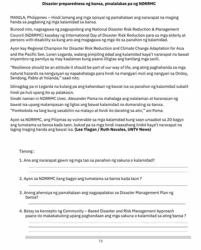 Disaster preparedness ng bansa, pinalalakas pang NDRRMC
MANILA, Philippines - Hindi lamang ang mga opisyal ng pamahalaan ang nararapat na maging
handa sa pagdating ng mga kalamidad sa bansa.
Bunsod nito, nagsagawa ng pagpupulong ang National Disaster Risk Reduction &Management
Council (NDRRMC) kasabay ng International Day of Disaster Risk Reduction para sa mga elderly at
persons with disability sa kung ano ang magagawa ng mga ito sa panahon ng kalamidad.
Ayon kay Regional Champion for Disaster Risk Reduction and Climate Change Adaptation for Asia
and the Pacific Sen Loren Legarda, walang pinipiling edad ang kalamidac kaya't nararapat na bawat
miyembro ng pamilya ay may kaalaman kung paano ililigtas ang kanilang mga sarili.
"Resilience should be an attitude it should be part of our way of life, ang ating paghahanda sa mga
natural hazards na nangyayari ay napakahalaga para hindi na mangyari muli ang nangyari sa Ondoy,
Sendong, Pablo at saad nito.
Idinagdag pa ni Legarda na kulang pa ang kahandaan ng bawat isa sa panahon ng kalamidad subalit
hindi pa huli upang ito ay palakasin.
Sinabi naman ni NDRRMC Usec. Alexander Pama na mahalaga ang nalalaman at karanasan ng
bawat isa upang malampasan ng ligtas ang bawat kalamidad na dumarating sa bansa.
"Pambobola na lang kung sasabihin na malayo at hindi ito darating sa atin," ani Pama.
Ayon sa NDRRMC, ang Pilipinas ay vulnerable sa mga kalamidad kung saan umaabot sa 20 bagyo
ang tumatama sa bansa kada taon, bukod pa sa mga hindi inaasahang lindol kaya't nararapat na
laging maging handa ang bawat isa. (Lea Ylagan / Ruth Navales, UNTV News)
Tanong:
1. Ano ang nararapat gawin ng mga tao sa panahon ng sakuna o kalamidad?
__
2. Ayon sa NDRRMC ilang bagyo ang tumatama sa bansa kada taon ?
__
3. Anong ahensiya ng pamahalaan ang nagpapalakas sa Disaster Management Plan ng
bansa?
__
4. Batay sa konsepto ng Community - Based Disaster and Risk Management Approach
paano ito makakatulong upang paghandaan ang mga sakuna o kalamidad sa ating bansa ?
__
13