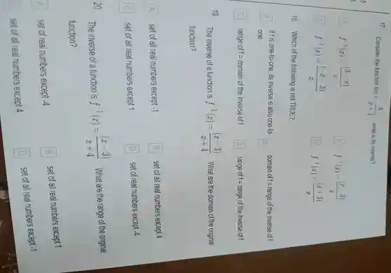 17
Consider the function f(x)=(3)/(x+1) ,what is its inverse?
A f^-1(x)=((3-x))/(x)
B B f^-1(x)=((x-3))/(x)
C f^-1(x)=((-x-3))/(x)
D f^-1(x)=((x+3))/(x)
18 Which of the following is not TRUE?
A
one
if fis one-to-one e.its inverse is also one-to-
B
domain of f=range of the inverse off A
C range of f=domain of the inverse of f D range of f=range of the inverse of f
19
The inverse of a function is f^-1(x)=((x-3))/(x+4) .What are the domain of the original
function?
A
set of all real numbers except -1
B B set of all real numbers except 4
D
C
set of all real numbers except 1	D set of real numbers except -4
20
The inverse of a function is
f^-1(x)=((x-3))/(x+4) . What are the range of the original
function?
A
set of real numbers except -4 A
B
set of all real numbers except 1
B
C
set of al real numbers except 4
D
set of all real numbers except -1