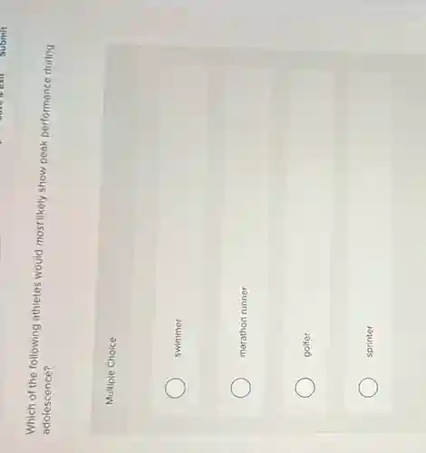 Which of the following athletes would most likely show peak performance during
adolescence?
Multiple Choice
swimmer
marathon runner
golfer
sprinter