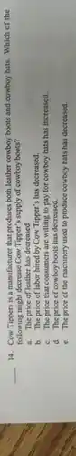 __
14. Cow Tippers is a manufacturer that produces both leather cowboy boots and cowboy hats. Which of the
following might decrease Cow Tipper's supply of cowboy boots?
a. The price of leather has decreased.
b. The price of labor hired by Cow Tipper's has decreased.
c. The price that consumers are willing to pay for cowboy hats has increased.
d. The price of cowboy boots has decreased.
c. The price of the machinery used to produce cowboy hats has decreased.