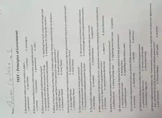 Name
Pd
TEST - Principles of Government
1) Absolute power within your own borders is called
2) Which characteristic proves state must have recognizable borders?
a. territory	b. population c. government d. rulers
3) Which is an example of judicial branch power?
a. passing laws that allows businesses to merge
b. specifying how much senators should get paid
c. interpreting laws that are controversial to people.
d. writing laws for making safe medicine.
4) Which of the Four Theories of the Origin of States claims that "People realized that life for all citizens
would be safer and fairer if they agreed to have a government .
a. Divine Right Theory
b. Social Contract theory
c. Evolutionary Theory
d. Force Theory
5) What is the theory of gov't where family elders were the first governments that grew as societies formed?
a. Divine Right Theory
b. Social Contract Theory
c. Evolutionary Theory
d. Force Theory
6) Which best describes a unitary government?
a. Asingle person holds unlimited political power.
b. The power to rule is held by a political power.
c. The government usually gains power by force
d. Acentral agency holds all government powers.
7) This principle holds that power is shared between the national and state governments
a. federalism	b. socialism	c. totalitarianism	d. populism
8) With a population of 340 million, the U.S.cannot have every citizen making laws but must elected others
to do so for us. What form of government Is this?
a. autocracy	b. representative democracy
c. oligarchy
9) Which of the powers below belong ONLY to the national government?
a. buliding schools b. making marriage laws c. regulating interstate trade d. taxation
10) Which power below is not shared by both national and state governments?
a. maintaining law order b. levying taxes
c. establishing courts
d. regulating trade within a state
11) in what type of government does an elected official serve as the head of state?
a. monarchy	b. dictatorship	c. republic
d. autocracy
12) Which term below best describes the United States government
b. constitutional republic
c. representative oligarchy
d. direct democracy
13) What enlightenment thinker said, "Government is necessary to avoid the war of every man against every
man, and that life would be brutal and short without governmen . . .
a. Jean Rousseau
b. Thomas Hobbes
c. John Locke
d. Aristotle
